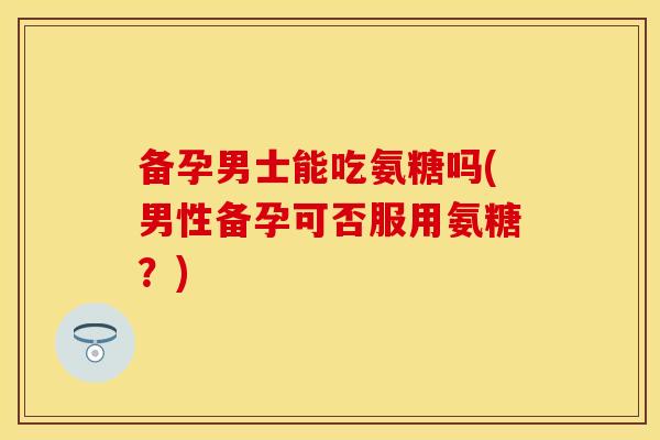 备孕男士能吃氨糖吗(男性备孕可否服用氨糖?) 备孕男士能吃氨糖吗(男性备孕可否服用氨糖?)