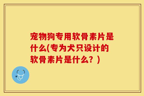 宠物狗专用软骨素片是什么(专为犬只设计的软骨素片是什么？)