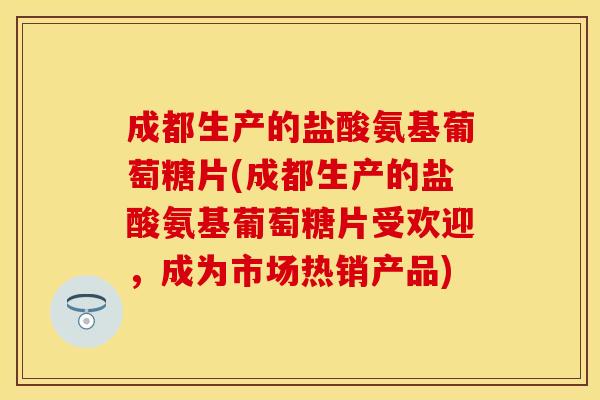 成都生产的盐酸氨基葡萄糖片(成都生产的盐酸氨基葡萄糖片受欢迎，成为市场热销产品)