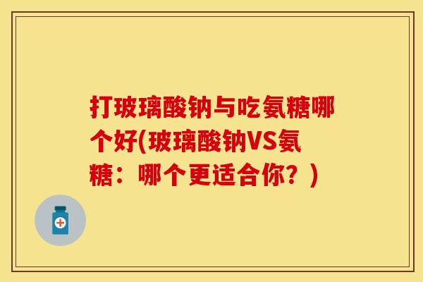 打玻璃酸钠与吃氨糖哪个好(玻璃酸钠VS氨糖：哪个更适合你？)