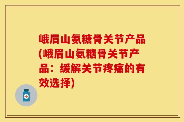 峨眉山氨糖骨关节产品(峨眉山氨糖骨关节产品：缓解关节疼痛的有效选择)