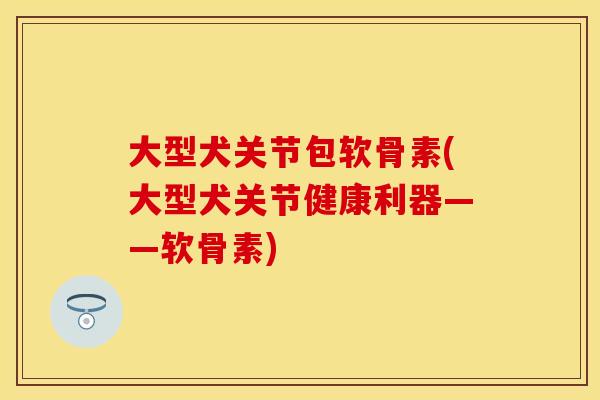 大型犬关节包软骨素(大型犬关节健康利器——软骨素)