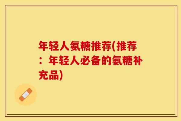 年轻人氨糖推荐(推荐：年轻人必备的氨糖补充品)