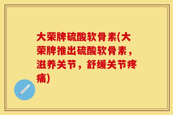 大荣牌硫酸软骨素(大荣牌推出硫酸软骨素，滋养关节，舒缓关节疼痛)