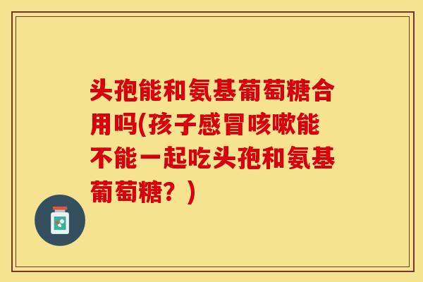 头孢能和氨基葡萄糖合用吗(孩子感冒咳嗽能不能一起吃头孢和氨基葡萄糖？)