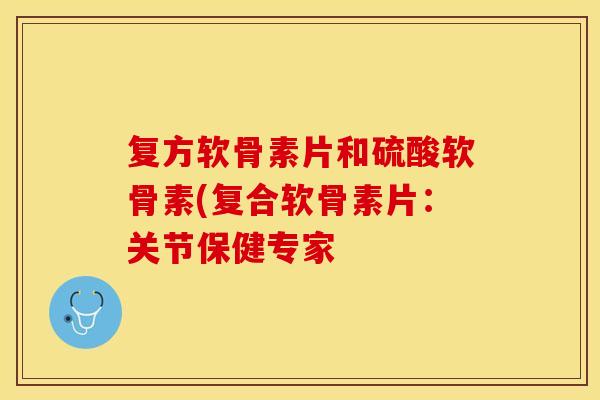 复方软骨素片和硫酸软骨素(复合软骨素片:关节保健专家 复方软骨素片和硫酸软骨素(复合软骨素片:关节保健专家
