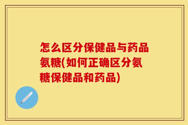 怎么区分保健品与药品氨糖(如何正确区分氨糖保健品和药品)