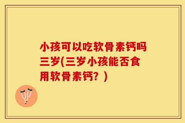 小孩可以吃软骨素钙吗三岁(三岁小孩能否食用软骨素钙？)
