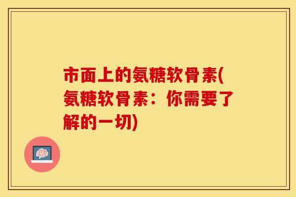 市面上的氨糖软骨素(氨糖软骨素：你需要了解的一切)