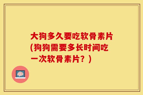 大狗多久要吃软骨素片(狗狗需要多长时间吃一次软骨素片?) 大狗多久要吃软骨素片(狗狗需要多长时间吃一次软骨素片?)