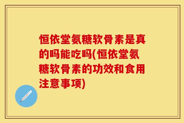 恒依堂氨糖软骨素是真的吗能吃吗(恒依堂氨糖软骨素的功效和食用注意事项)