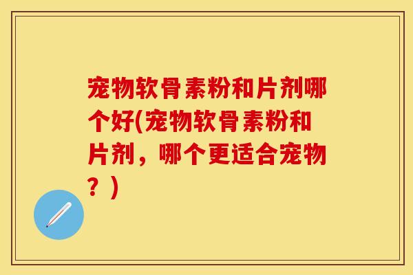 宠物软骨素粉和片剂哪个好(宠物软骨素粉和片剂，哪个更适合宠物？)
