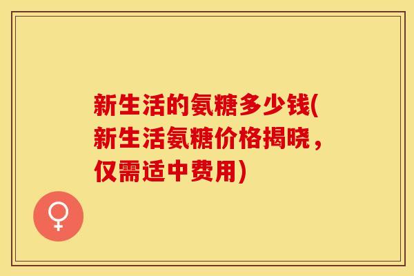 新生活的氨糖多少钱(新生活氨糖价格揭晓,仅需适中费用) 新生活的氨糖多少钱(新生活氨糖价格揭晓,仅需适中费用)