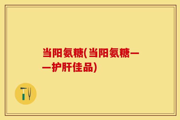 当阳氨糖(当阳氨糖——护肝佳品)