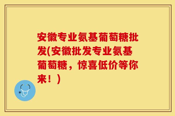安徽专业氨基葡萄糖批发(安徽批发专业氨基葡萄糖，惊喜低价等你来！)
