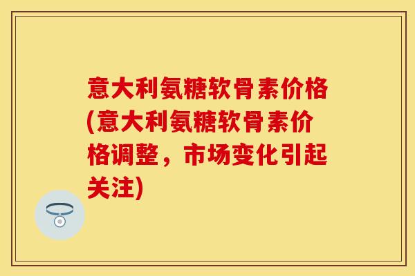 意大利氨糖软骨素价格(意大利氨糖软骨素价格调整，市场变化引起关注)