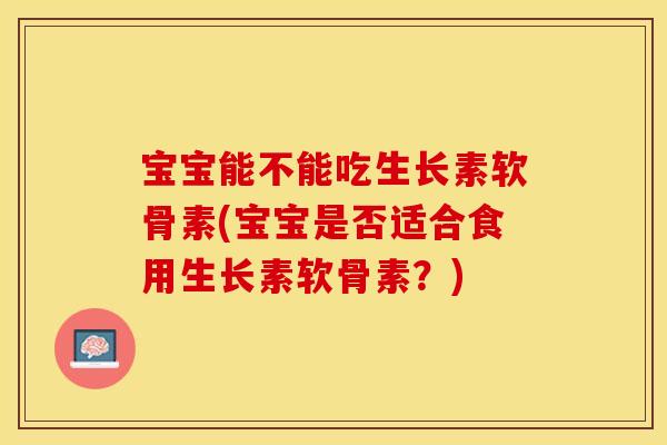 宝宝能不能吃生长素软骨素(宝宝是否适合食用生长素软骨素?) 宝宝能不能吃生长素软骨素(宝宝是否适合食用生长素软骨素?)