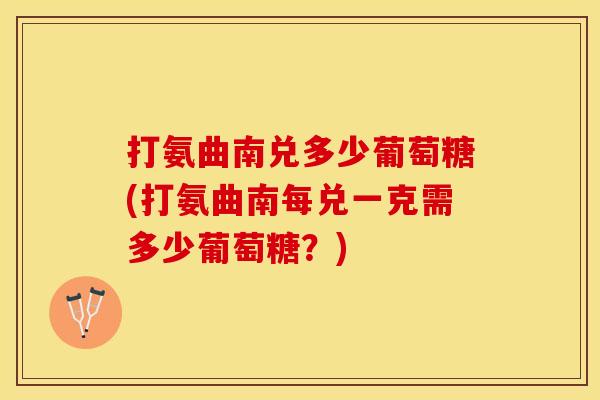 打氨曲南兑多少葡萄糖(打氨曲南每兑一克需多少葡萄糖？)
