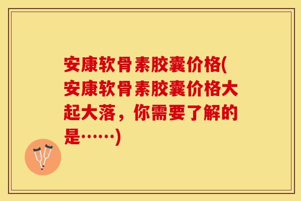 安康软骨素胶囊价格(安康软骨素胶囊价格大起大落，你需要了解的是……)