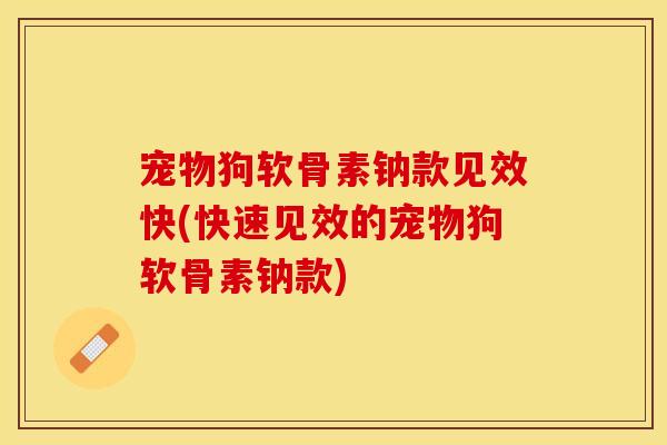 宠物狗软骨素钠款见效快(快速见效的宠物狗软骨素钠款)