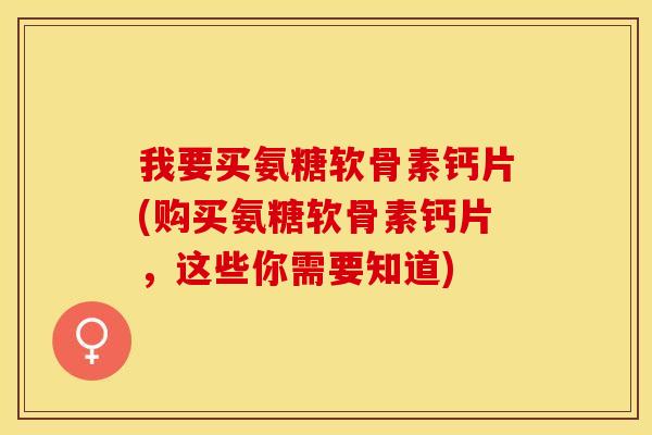我要买氨糖软骨素钙片(购买氨糖软骨素钙片，这些你需要知道)