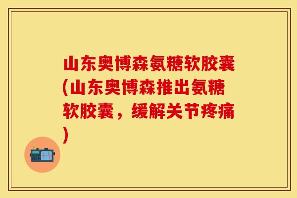 山东奥博森氨糖软胶囊(山东奥博森推出氨糖软胶囊，缓解关节疼痛)