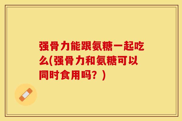 强骨力能跟氨糖一起吃么(强骨力和氨糖可以同时食用吗？)