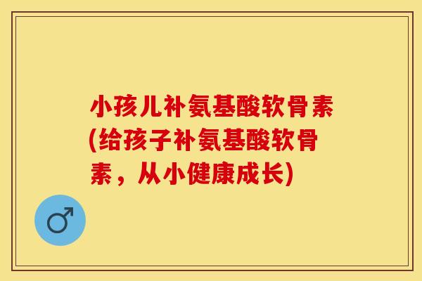 小孩儿补氨基酸软骨素(给孩子补氨基酸软骨素，从小健康成长)
