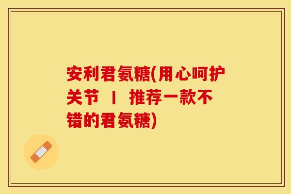 安利君氨糖(用心呵护关节 丨 推荐一款不错的君氨糖)