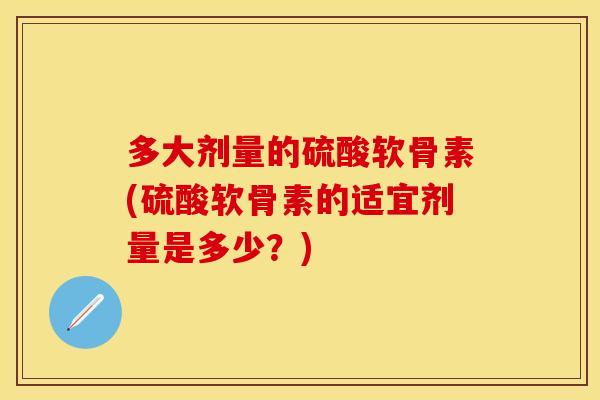 多大剂量的硫酸软骨素(硫酸软骨素的适宜剂量是多少?) 多大剂量的硫酸软骨素(硫酸软骨素的适宜剂量是多少?)