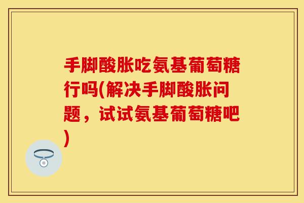 手脚酸胀吃氨基葡萄糖行吗(解决手脚酸胀问题，试试氨基葡萄糖吧)