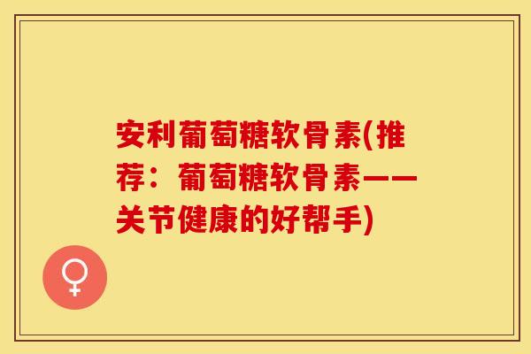 安利葡萄糖软骨素(推荐：葡萄糖软骨素——关节健康的好帮手)