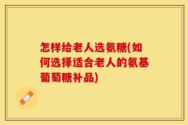 怎样给老人选氨糖(如何选择适合老人的氨基葡萄糖补品)