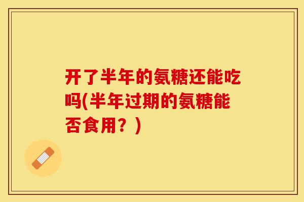 开了半年的氨糖还能吃吗(半年过期的氨糖能否食用?) 开了半年的氨糖还能吃吗(半年过期的氨糖能否食用?)