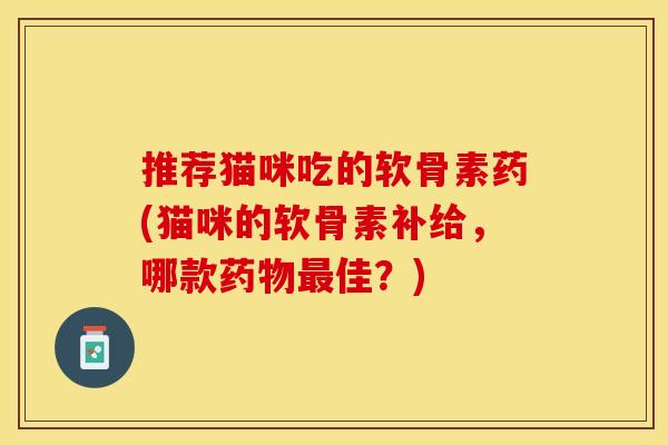 推荐猫咪吃的软骨素药(猫咪的软骨素补给,哪款佳?) 推荐猫咪吃的软骨素药(猫咪的软骨素补给,哪款佳?)