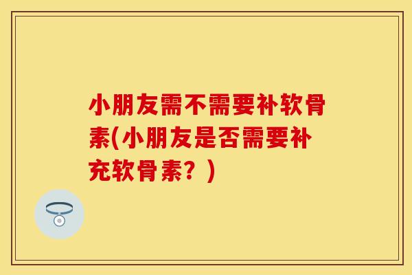 小朋友需不需要补软骨素(小朋友是否需要补充软骨素？)