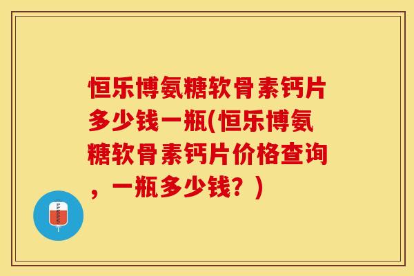 恒乐博氨糖软骨素钙片多少钱一瓶(恒乐博氨糖软骨素钙片价格查询,一瓶多少钱?) 恒乐博氨糖软骨素钙片多少钱一瓶(恒乐博氨糖软骨素钙片价格查询,一瓶多少钱?)