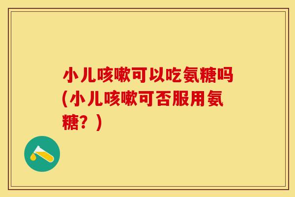 小儿咳嗽可以吃氨糖吗(小儿咳嗽可否服用氨糖？)