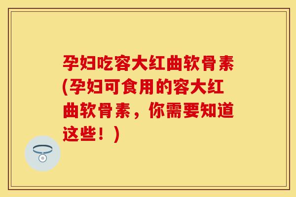 孕妇吃容大红曲软骨素(孕妇可食用的容大红曲软骨素，你需要知道这些！)