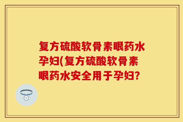 复方硫酸软骨素眼药水孕妇(复方硫酸软骨素眼药水安全用于孕妇？