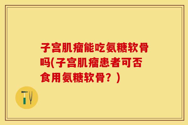 子宫肌瘤能吃氨糖软骨吗(子宫肌瘤患者可否食用氨糖软骨？)