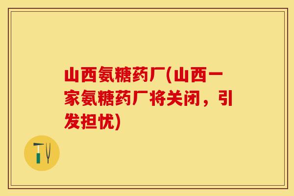 山西氨糖药厂(山西一家氨糖药厂将关闭，引发担忧)