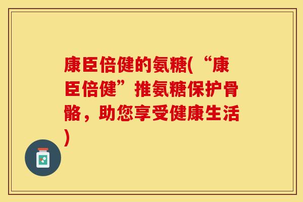 康臣倍健的氨糖(“康臣倍健”推氨糖保护骨骼，助您享受健康生活)