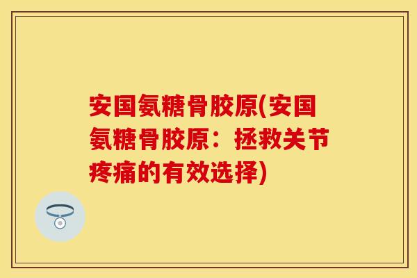 安国氨糖骨胶原(安国氨糖骨胶原：拯救关节疼痛的有效选择)