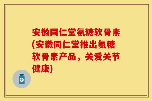 安徽同仁堂氨糖软骨素(安徽同仁堂推出氨糖软骨素产品，关爱关节健康)