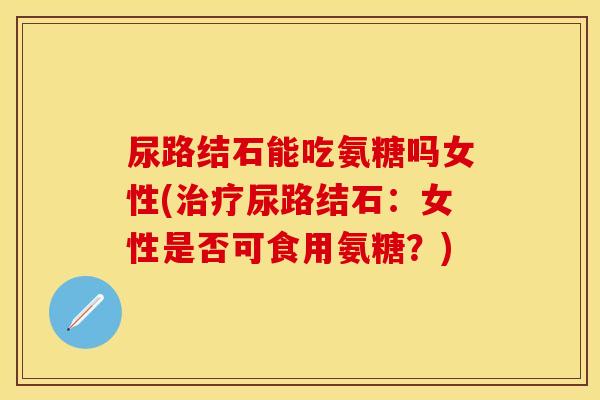 尿路结石能吃氨糖吗女性(治疗尿路结石：女性是否可食用氨糖？)