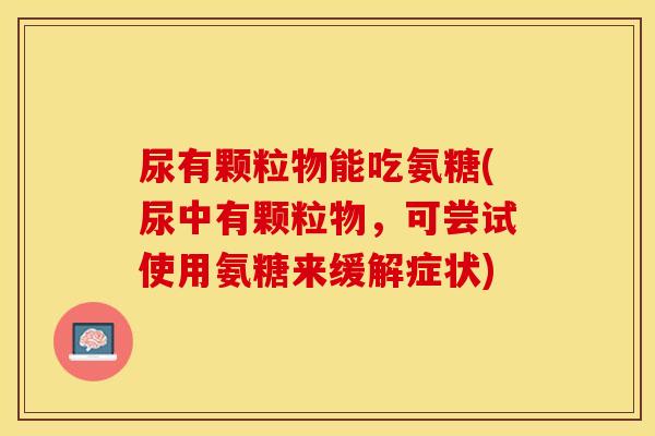 尿有颗粒物能吃氨糖(尿中有颗粒物,可尝试使用氨糖来缓解症状) 尿有颗粒物能吃氨糖(尿中有颗粒物,可尝试使用氨糖来缓解症状)