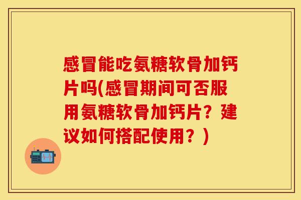 感冒能吃氨糖软骨加钙片吗(感冒期间可否服用氨糖软骨加钙片？建议如何搭配使用？)