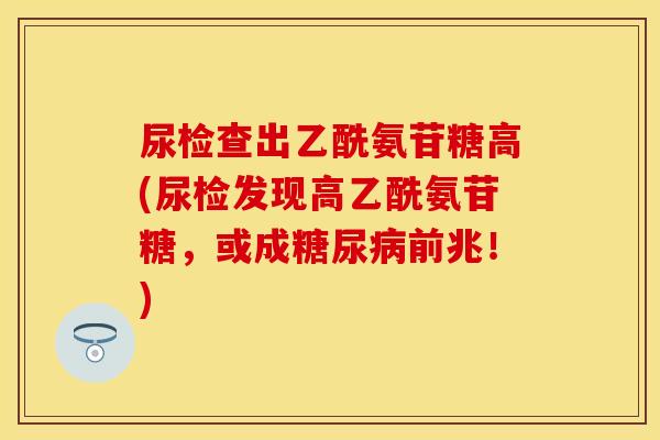 尿检查出乙酰氨苷糖高(尿检发现高乙酰氨苷糖，或成糖尿病前兆！)