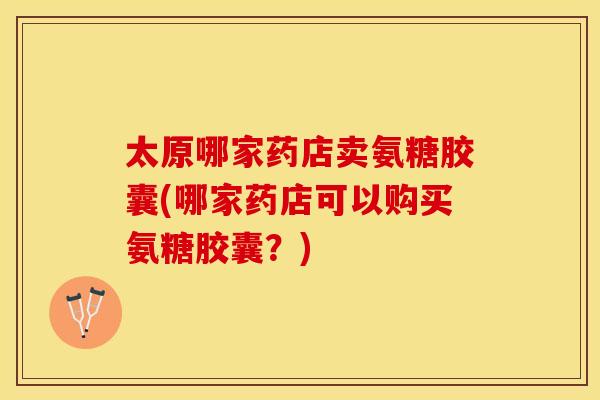 太原哪家药店卖氨糖胶囊(哪家药店可以购买氨糖胶囊？)